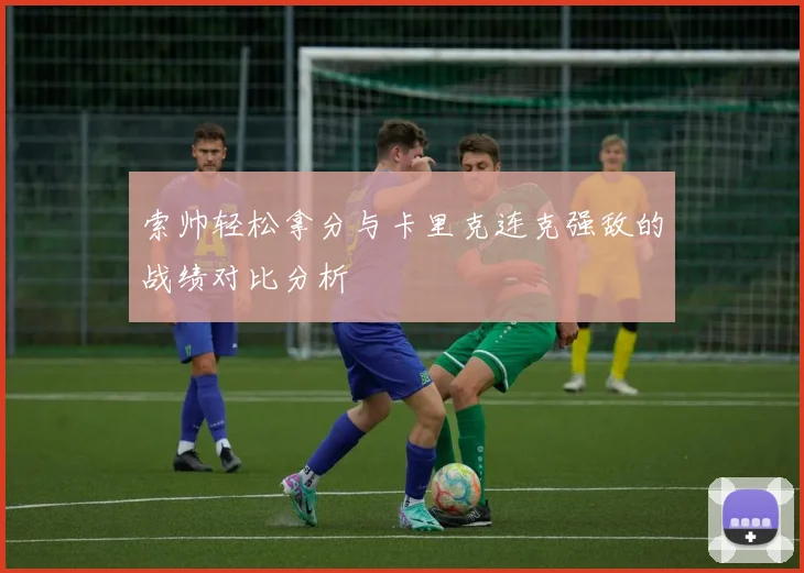 索帅轻松拿分与卡里克连克强敌的战绩对比分析