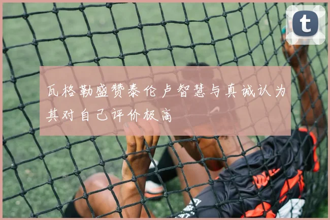 瓦格勒盛赞泰伦卢智慧与真诚认为其对自己评价极高
