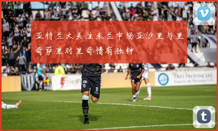 亚特兰大关注米兰中场亚沙里与里奇萨里对里奇情有独钟
