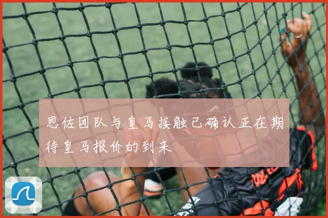 恩佐团队与皇马接触已确认正在期待皇马报价的到来
