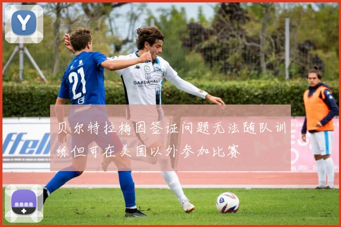 贝尔特拉梅因签证问题无法随队训练但可在美国以外参加比赛
