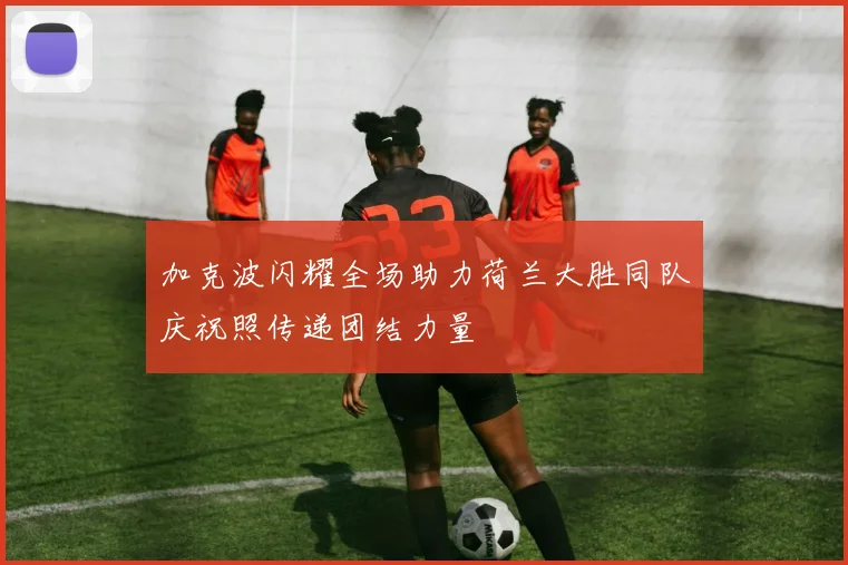 加克波闪耀全场助力荷兰大胜同队庆祝照传递团结力量