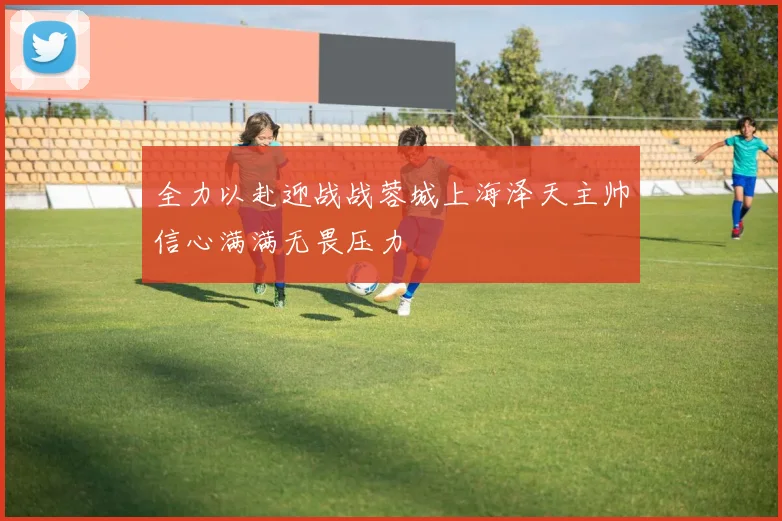 全力以赴迎战战蓉城上海泽天主帅信心满满无畏压力