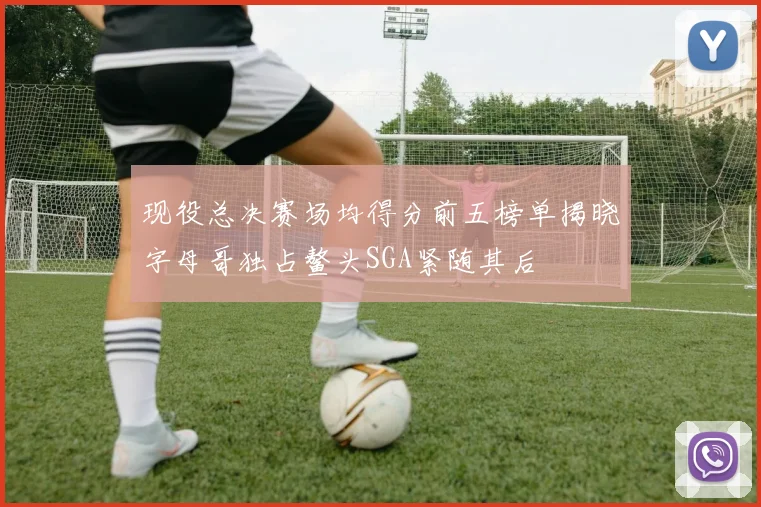 现役总决赛场均得分前五榜单揭晓字母哥独占鳌头SGA紧随其后