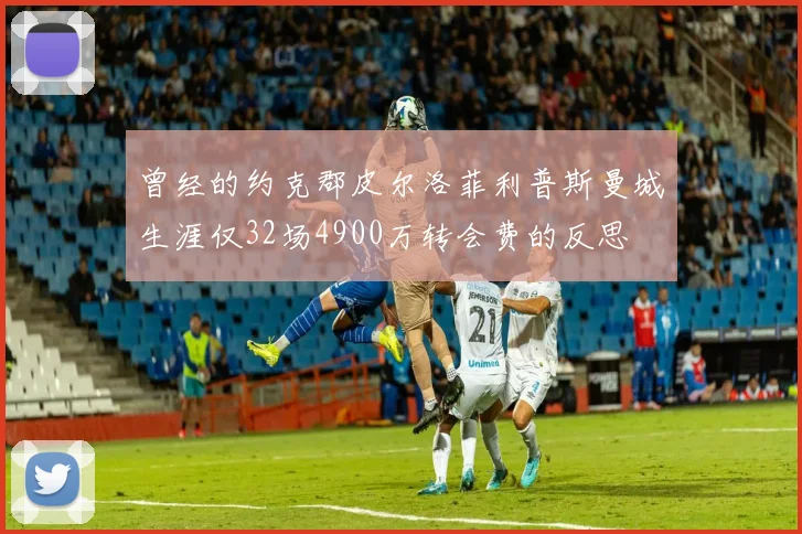 曾经的约克郡皮尔洛菲利普斯曼城生涯仅32场4900万转会费的反思