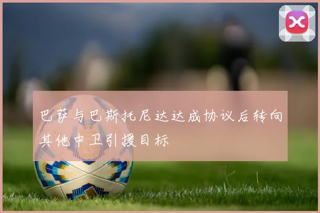巴萨与巴斯托尼达达成协议后转向其他中卫引援目标