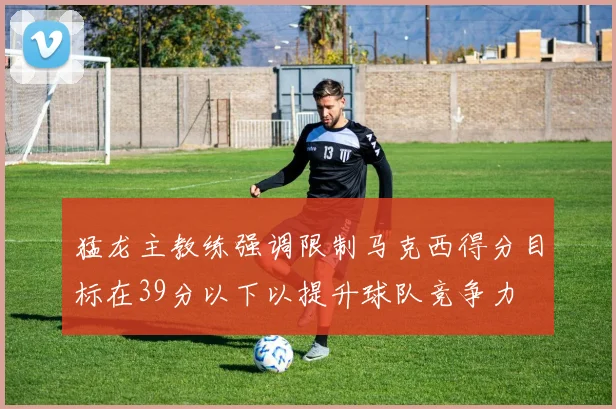 猛龙主教练强调限制马克西得分目标在39分以下以提升球队竞争力