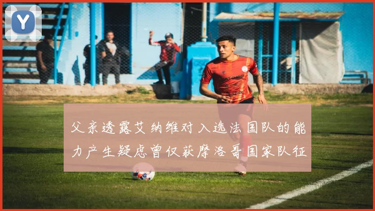 父亲透露艾纳维对入选法国队的能力产生疑虑曾仅获摩洛哥国家队征召