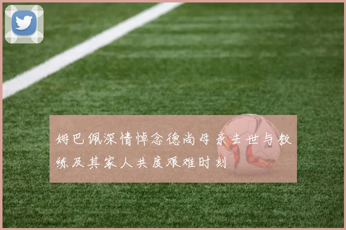 姆巴佩深情悼念德尚母亲去世与教练及其家人共度艰难时刻