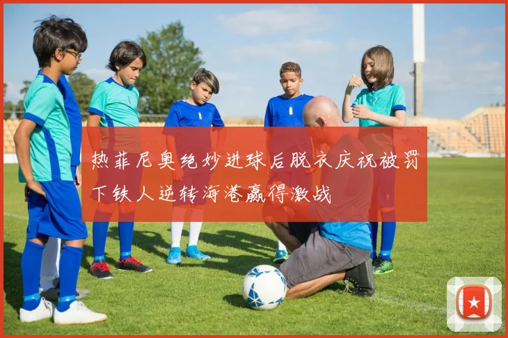 热菲尼奥绝妙进球后脱衣庆祝被罚下铁人逆转海港赢得激战
