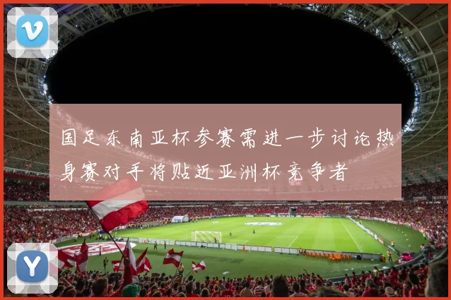 国足东南亚杯参赛需进一步讨论热身赛对手将贴近亚洲杯竞争者