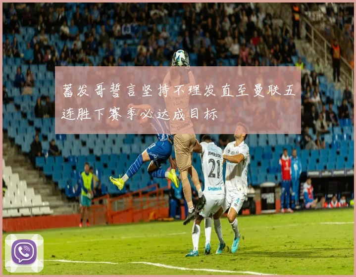 蓄发哥誓言坚持不理发直至曼联五连胜下赛季必达成目标