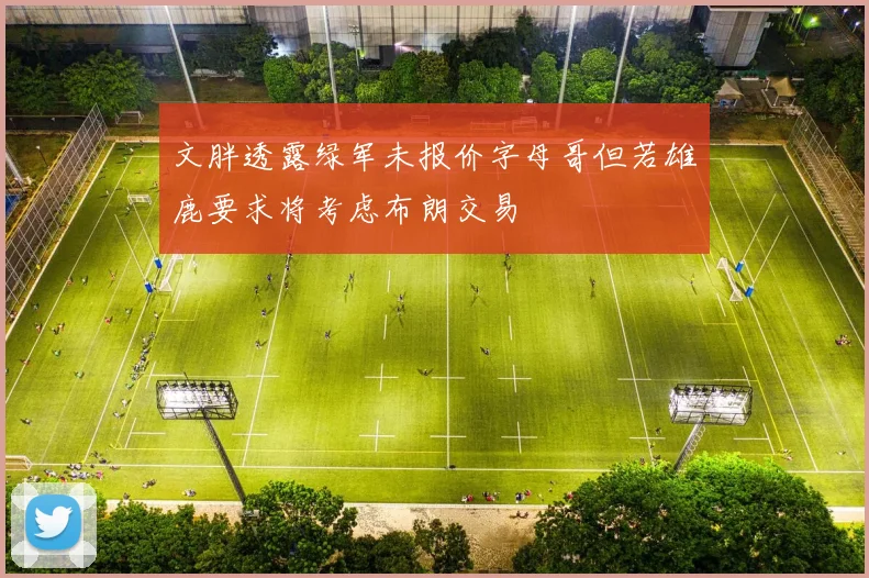 文胖透露绿军未报价字母哥但若雄鹿要求将考虑布朗交易