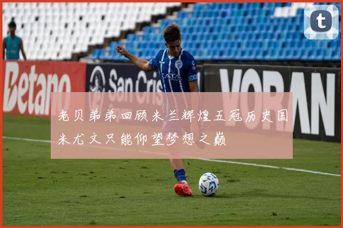 老贝弟弟回顾米兰辉煌五冠历史国米尤文只能仰望梦想之巅