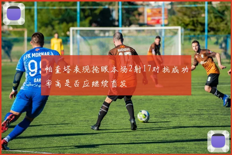 帕奎塔表现抢眼本场2射17对抗成功率高是否应继续首发