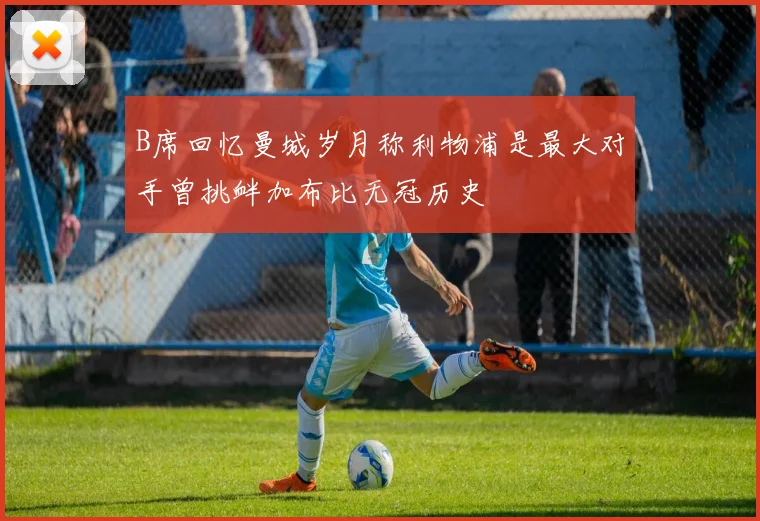 B席回忆曼城岁月称利物浦是最大对手曾挑衅加布比无冠历史
