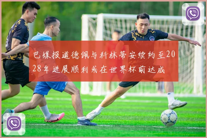 巴媒报道德佩与科林蒂安续约至2028年进展顺利或在世界杯前达成