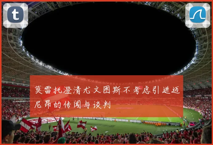 莫雷托澄清尤文图斯不考虑引进迈尼昂的传闻与谈判