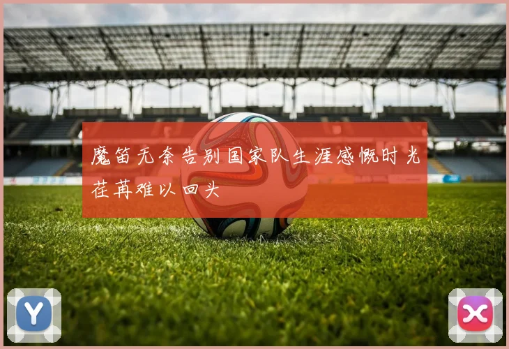 魔笛无奈告别国家队生涯感慨时光荏苒难以回头