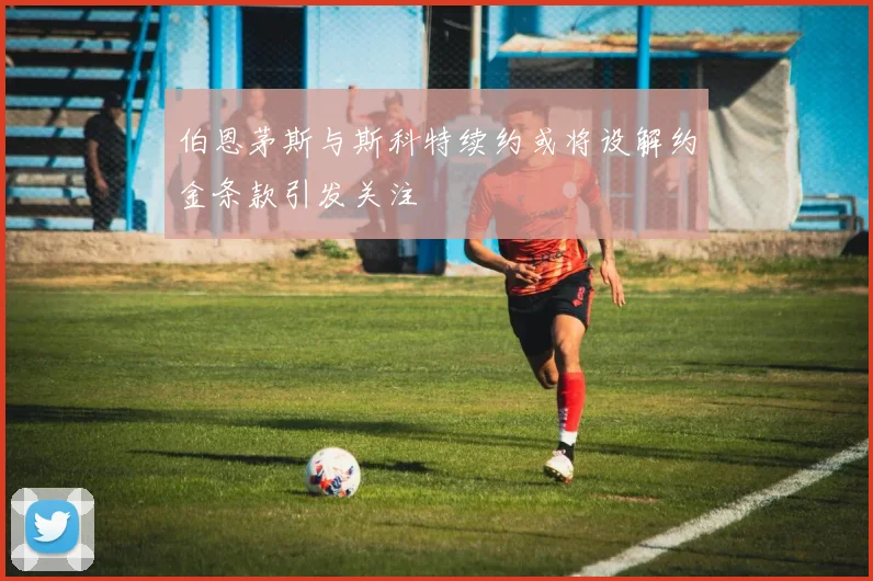 伯恩茅斯与斯科特续约或将设解约金条款引发关注