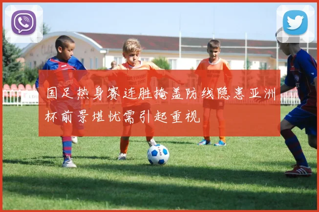 国足热身赛连胜掩盖防线隐患亚洲杯前景堪忧需引起重视