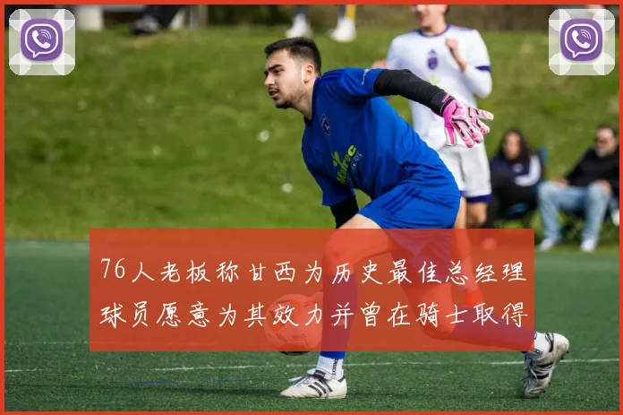 76人老板称甘西为历史最佳总经理球员愿意为其效力并曾在骑士取得成功